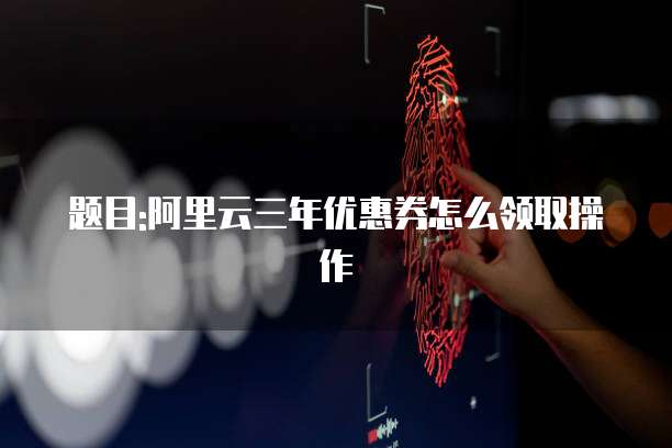 题目:阿里云三年优惠券怎么领取操作