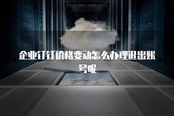 企业钉钉价格变动怎么办理退出账号呢