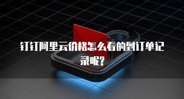 钉钉阿里云价格怎么看的到订单记录呢?