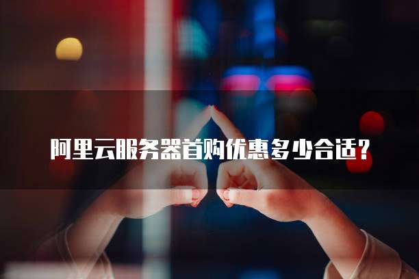 阿里云服务器首购优惠多少合适？
