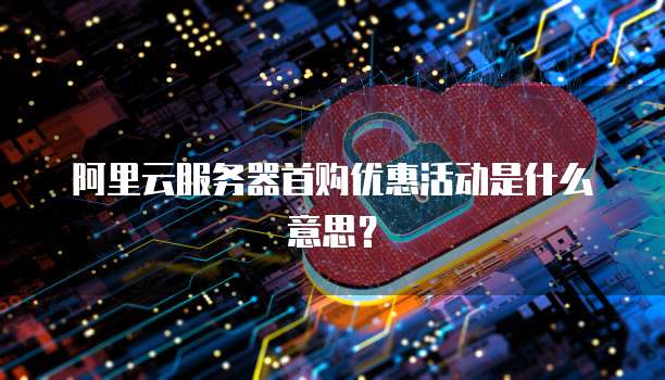 阿里云服务器首购优惠活动是什么意思?
