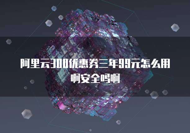 阿里云300优惠券三年99元怎么用啊安全吗啊