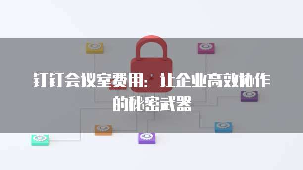 钉钉会议室费用：让企业高效协作的秘密武器
