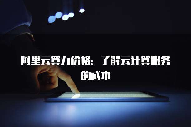 阿里云算力价格:了解云计算服务的成本