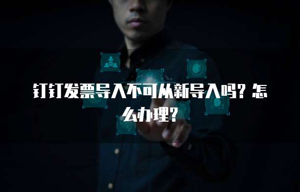 钉钉发票导入不可从新导入吗？怎么办理？