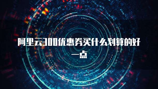 阿里云300优惠券买什么划算的好一点