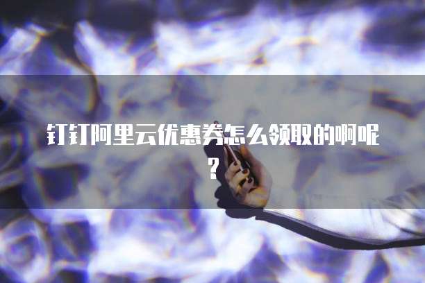 钉钉阿里云优惠券怎么领取的啊呢?