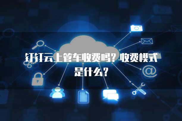 钉钉云上管车收费吗?收费模式是什么?