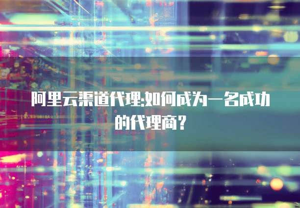 阿里云渠道代理:如何成为一名成功的代理商?