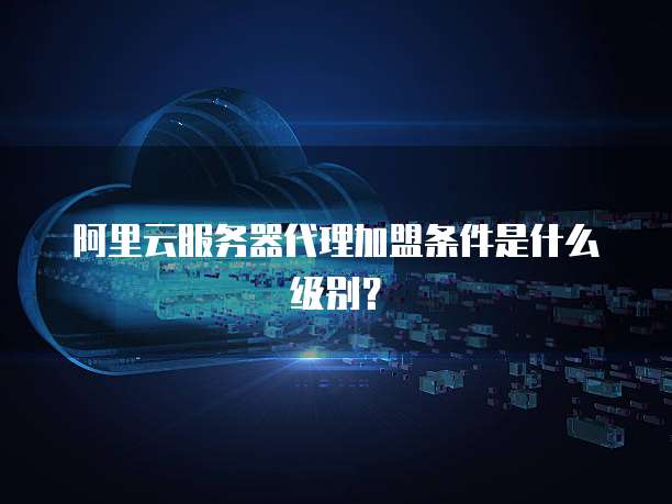 阿里云服务器代理加盟条件是什么级别?