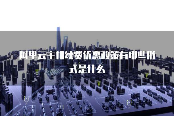 阿里云主机续费优惠政策有哪些形式是什么