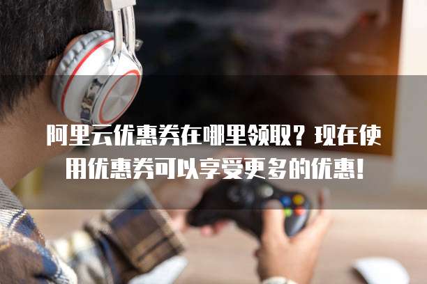 阿里云优惠券在哪里领取?现在使用优惠券可以享受更多的优惠!