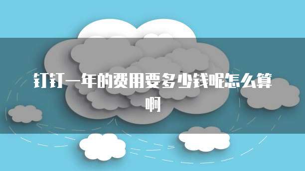 钉钉一年的费用要多少钱呢怎么算啊