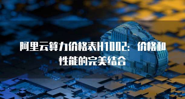 阿里云算力价格表H1002:价格和性能的完美结合
