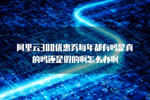 阿里云300优惠券每年都有吗是真的吗还是假的啊怎么办啊