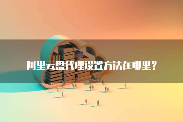 阿里云盘代理设置方法在哪里?
