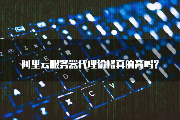 阿里云服务器代理价格真的高吗?