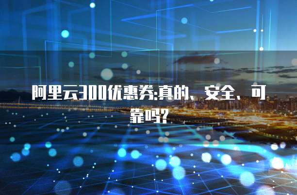 阿里云300优惠券:真的、安全、可靠吗?