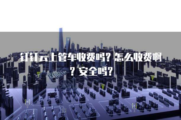 钉钉云上管车收费吗?怎么收费啊?安全吗?