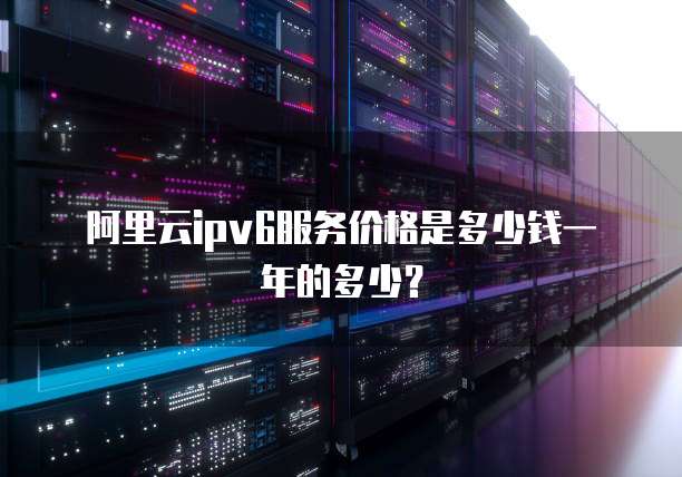 阿里云ipv6服务价格是多少钱一年的多少?