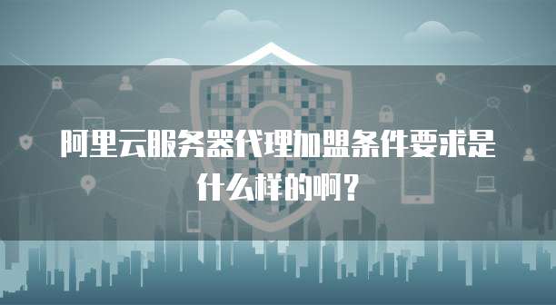阿里云服务器代理加盟条件要求是什么样的啊?