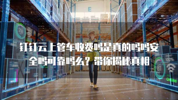 钉钉云上管车收费吗是真的吗吗安全吗可靠吗么?带你揭秘真相