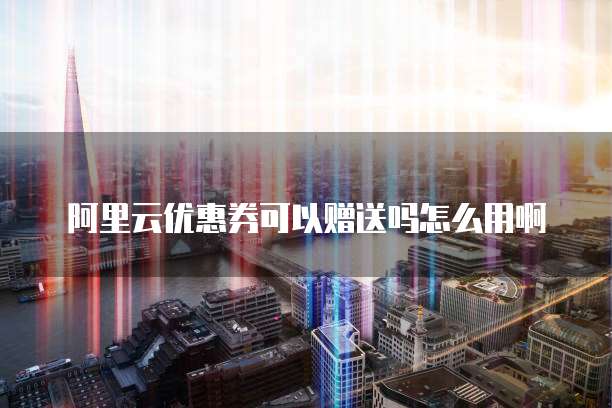 阿里云优惠券可以赠送吗怎么用啊