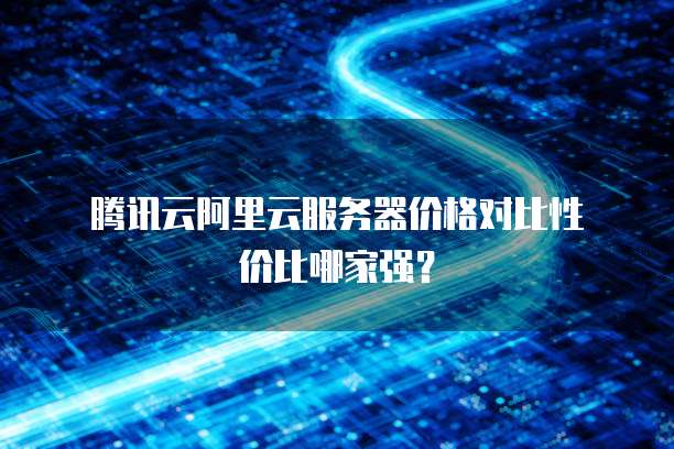  腾讯云阿里云服务器价格对比性价比哪家强？