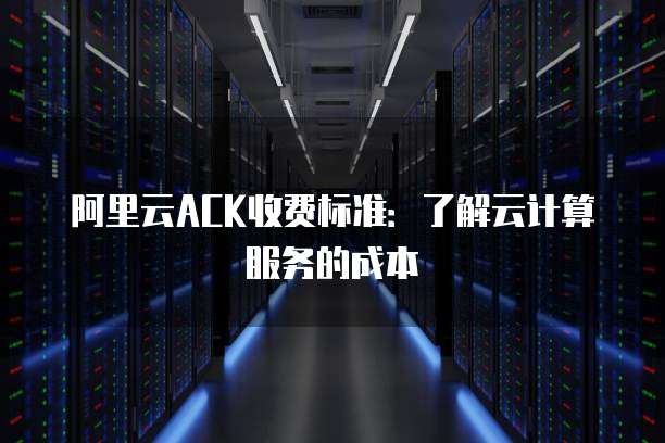 阿里云ACK收费标准:了解云计算服务的成本