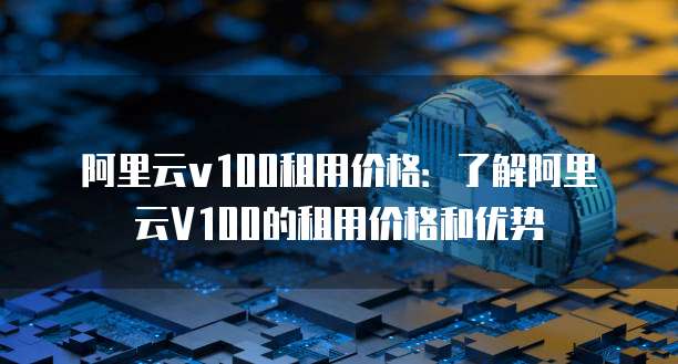 阿里云v100租用价格:了解阿里云V100的租用价格和优势