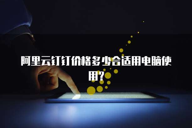 阿里云钉钉价格多少合适用电脑使用?