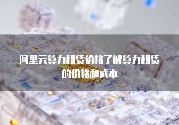 阿里云算力租赁价格了解算力租赁的价格和成本