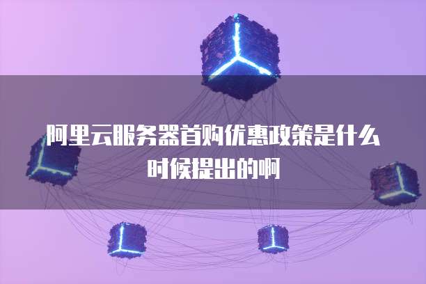阿里云服务器首购优惠政策是什么时候提出的啊