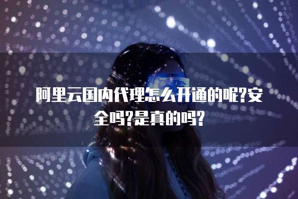 阿里云国内代理怎么开通的呢?安全吗?是真的吗?