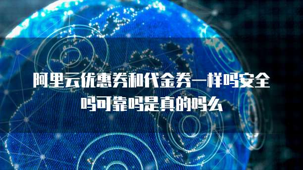阿里云优惠券和代金券一样吗安全吗可靠吗是真的吗么