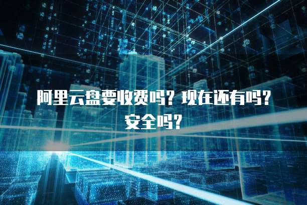 阿里云盘要收费吗？现在还有吗？安全吗？