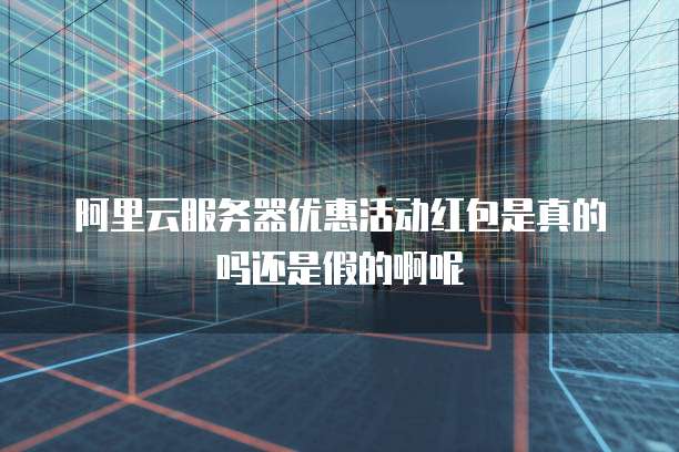 阿里云服务器优惠活动红包是真的吗还是假的啊呢