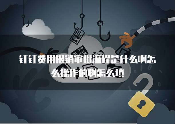 钉钉费用报销审批流程是什么啊怎么操作的啊怎么填