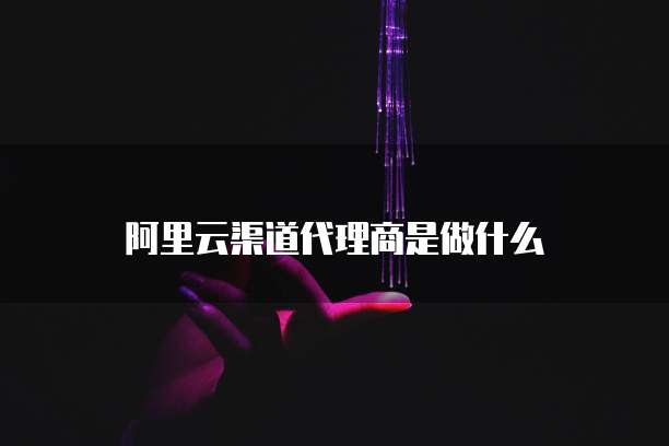 阿里云渠道代理商是做什么