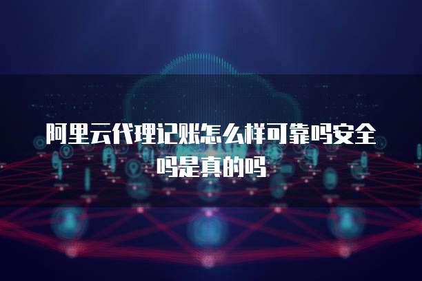 阿里云代理记账怎么样可靠吗安全吗是真的吗