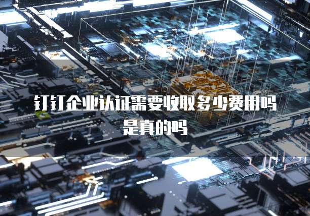 钉钉企业认证需要收取多少费用吗是真的吗