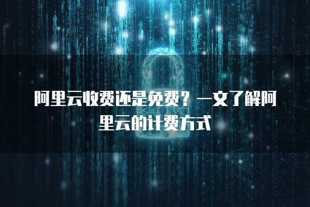 阿里云收费还是免费?一文了解阿里云的计费方式