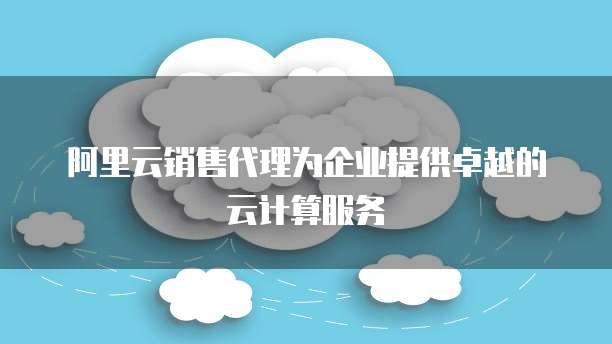 阿里云销售代理为企业提供卓越的云计算服务
