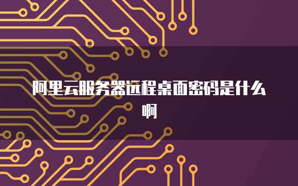 阿里云服务器远程桌面密码是什么啊