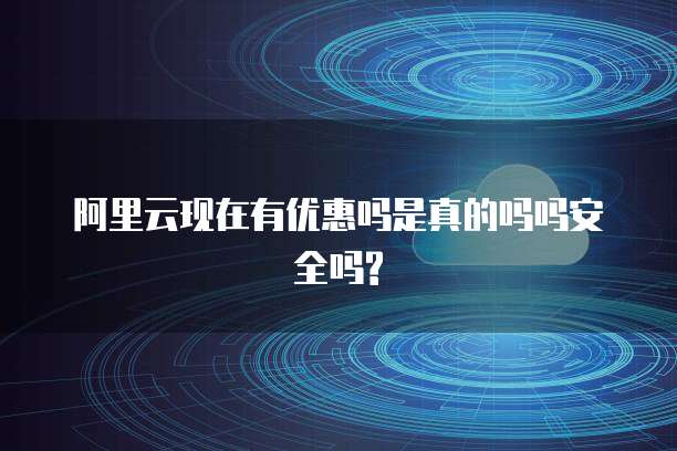 阿里云现在有优惠吗是真的吗吗安全吗?