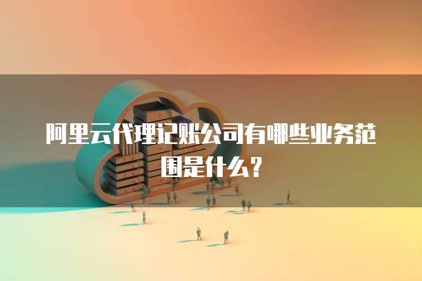 阿里云代理记账公司有哪些业务范围是什么?