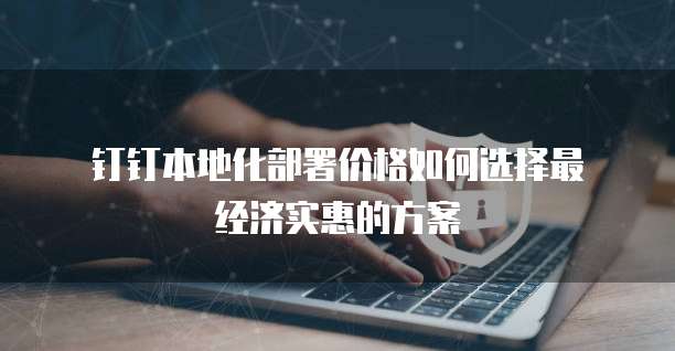 钉钉本地化部署价格如何选择最经济实惠的方案