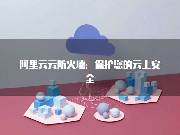 阿里云云防火墙：保护您的云上安全