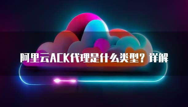 阿里云ACK代理是什么类型？详解
