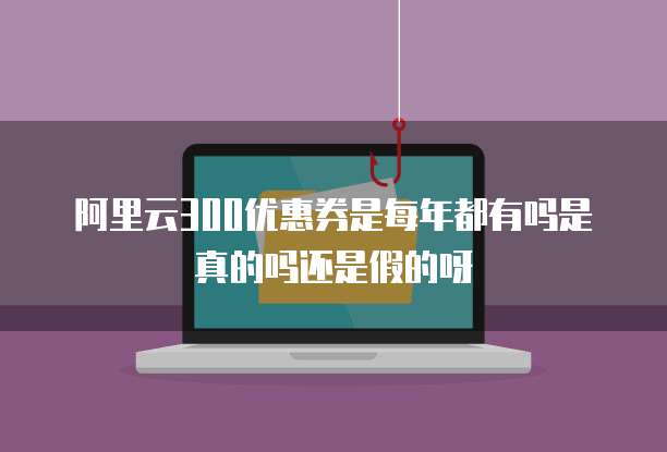 阿里云300优惠券是每年都有吗是真的吗还是假的呀